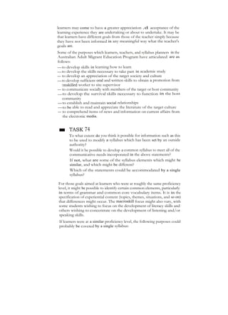 learners may come to have a greater appreciation .d acceptance of the
learning experience they are undertaking or about to undertake. It may be
that learners have different goals from those of the teacher simply because
they have not been informed in any meaningful way what the teacher's
goals are.
Some of the purposes which learners, teachers, and syllabus planners in the
Australian Adult Migrant Education Program have articulated are as
follows:
—to develop skills in learning how to learn
—to develop the skills necessary to take part in academic study
— to develop an appreciation of the target society and culture
—to develop sufficient oral and written skills to obtain a promotion from
tmskilled worker to site supervisor
— to communicate socially with members of the target or host community
—to develop the survival skills necessary to function in the host
community
—to establish and maintain social relationships
—to be able to read and appreciate the literature of the target culture
— to comprehend items of news and information on current affairs from
the electronic media.
■ TASK 74
To what extent do you think it possible for information such as this
to be used to modify a syllabus which has been set by an outside
authority?
Would it be possible to develop a common syllabus to meet all of the
communicative needs incorporated in the above statements?
If not, what are some of the syllabus elements which might be
similar, and which might be different?
Which of the statements could be accommodated by a single
syllabus?
For those goals aimed at learners who were at roughly the same proficiency
level, it might be possible to identify certain common elements, particularly
in terms of grammar and common core vocabulary items. It is in the
specification of experiential content (topics, themes, situations, and so on)
that differences might occur. The macroskill focus might also vary, with
some students wishing to focus on the development of literacy skills and
others wishing to concentrate on the development of listening and/or
speaking skills.
If learners were at a similar proficiency level, the following purposes could
probably be covered by a single syllabus:
 