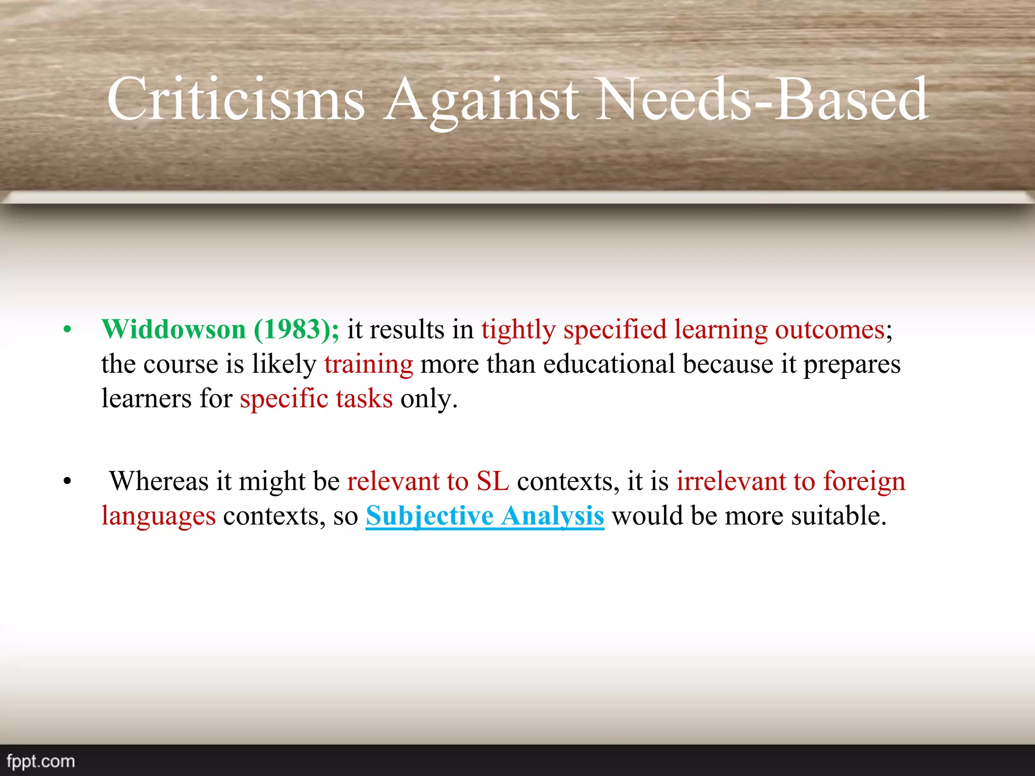 Criticisms Against Needs-Based
• Widdowson (1983); it results in tightly specified learning outcomes;
the course is likely training more than educational because it prepares
learners for specific tasks only.
• Whereas it might be relevant to SL contexts, it is irrelevant to foreign
languages contexts, so Subjective Analysis would be more suitable.
 
