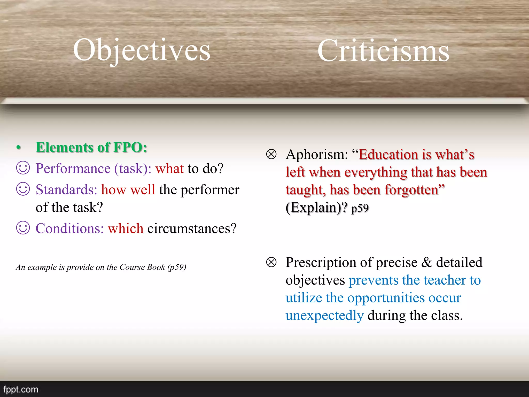 Criticisms
• Elements of FPO:
☺ Performance (task): what to do?
☺ Standards: how well the performer
of the task?
☺ Conditions: which circumstances?
An example is provide on the Course Book (p59)
 Aphorism: “Education is what’s
left when everything that has been
taught, has been forgotten”
(Explain)? p59
 Prescription of precise & detailed
objectives prevents the teacher to
utilize the opportunities occur
unexpectedly during the class.
Objectives
 