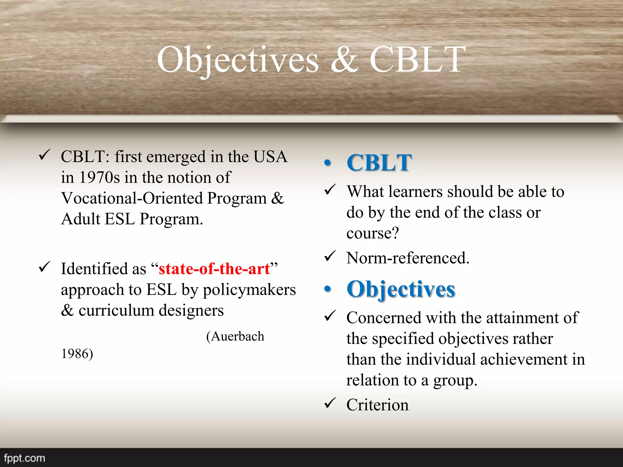 Objectives & CBLT
 CBLT: first emerged in the USA
in 1970s in the notion of
Vocational-Oriented Program &
Adult ESL Program.
 Identified as “state-of-the-art”
approach to ESL by policymakers
& curriculum designers
(Auerbach
1986)
• CBLT
 What learners should be able to
do by the end of the class or
course?
 Norm-referenced.
• Objectives
 Concerned with the attainment of
the specified objectives rather
than the individual achievement in
relation to a group.
 Criterion
 