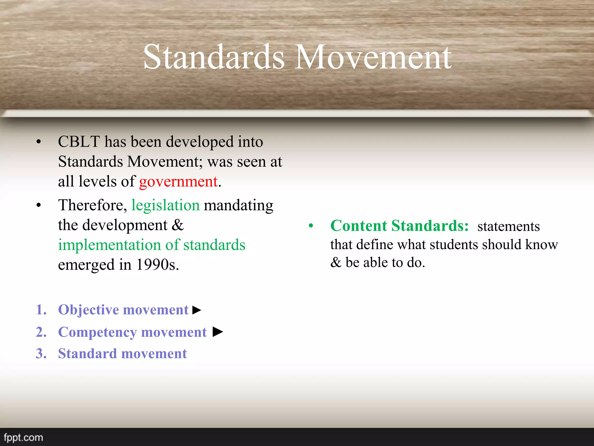 Standards Movement
• CBLT has been developed into
Standards Movement; was seen at
all levels of government.
• Therefore, legislation mandating
the development &
implementation of standards
emerged in 1990s.
1. Objective movement ►
2. Competency movement ►
3. Standard movement
• Content Standards: statements
that define what students should know
& be able to do.
 