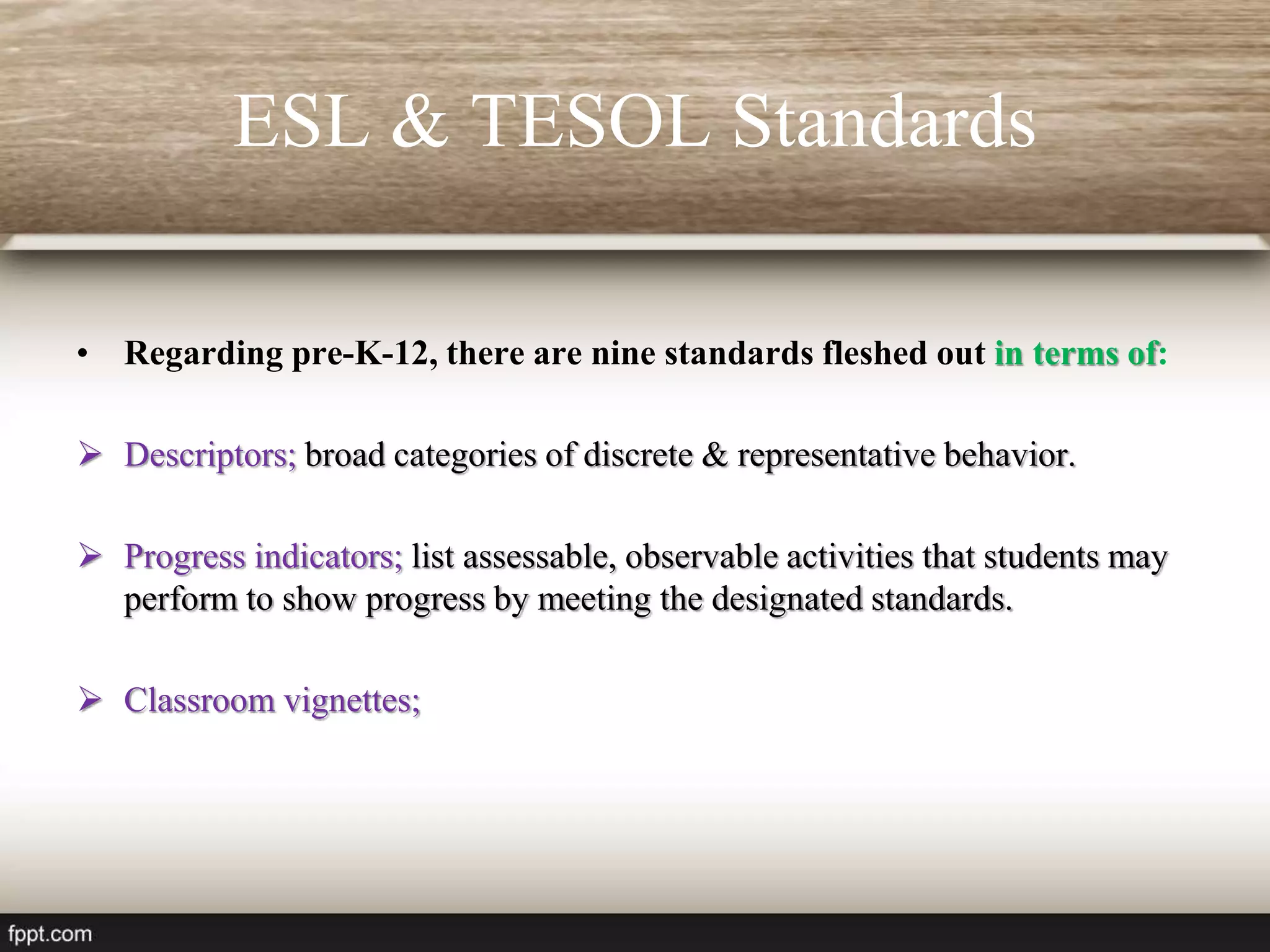 ESL & TESOL Standards
• Regarding pre-K-12, there are nine standards fleshed out in terms of:
 Descriptors; broad categories of discrete & representative behavior.
 Progress indicators; list assessable, observable activities that students may
perform to show progress by meeting the designated standards.
 Classroom vignettes;
 