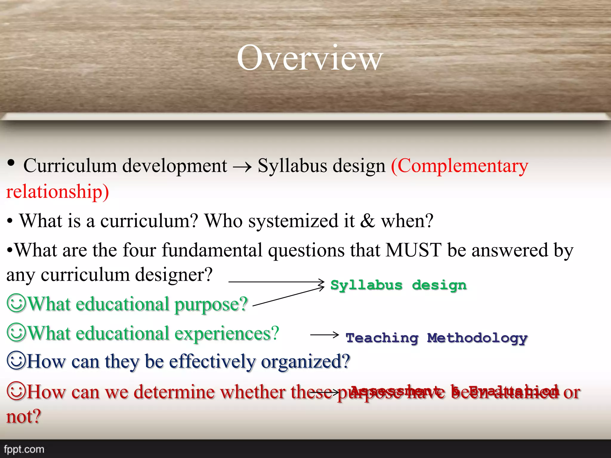 Overview
• Curriculum development  Syllabus design (Complementary
relationship)
• What is a curriculum? Who systemized it & when?
•What are the four fundamental questions that MUST be answered by
any curriculum designer?
☺What educational purpose?
☺What educational experiences?
☺How can they be effectively organized?
☺How can we determine whether these purpose have been attained or
not?
Syllabus design
Teaching Methodology
Assessment & Evaluation
 