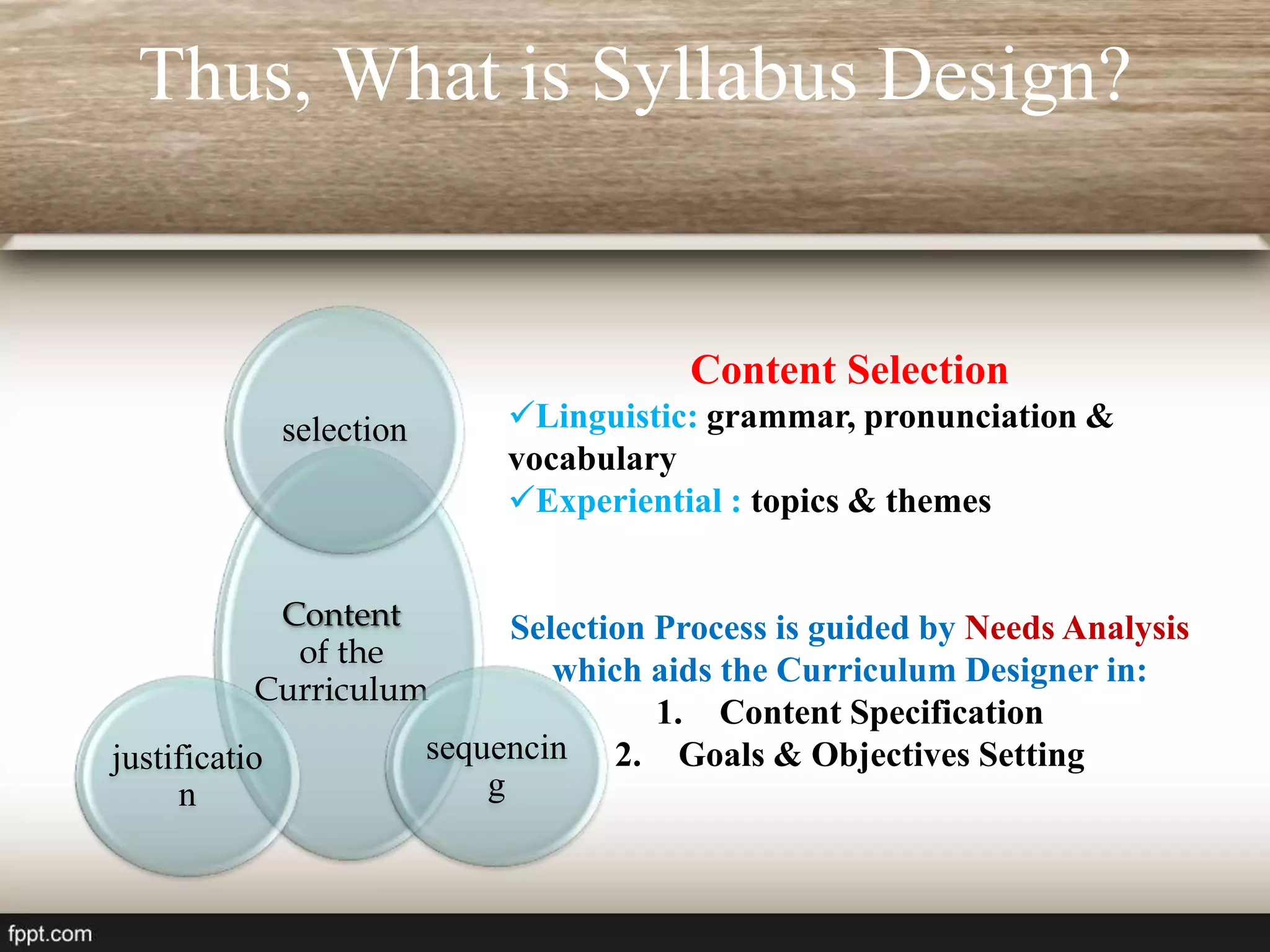 Thus, What is Syllabus Design?
Content
of the
Curriculum
selection
sequencin
g
justificatio
n
Content Selection
Linguistic: grammar, pronunciation &
vocabulary
Experiential : topics & themes
Selection Process is guided by Needs Analysis
which aids the Curriculum Designer in:
1. Content Specification
2. Goals & Objectives Setting
 