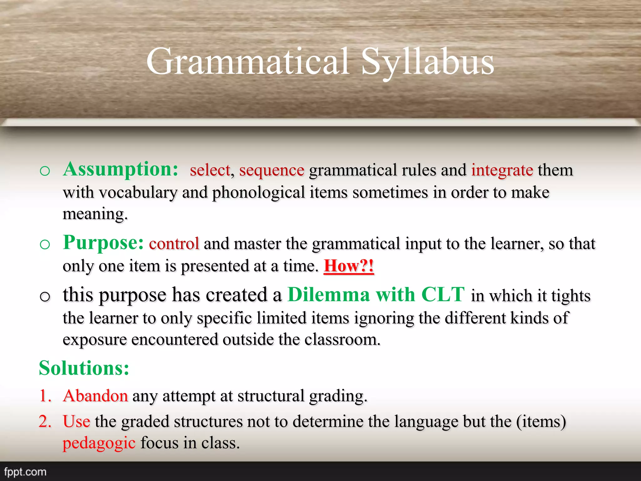 Grammatical Syllabus
o Assumption: select, sequence grammatical rules and integrate them
with vocabulary and phonological items sometimes in order to make
meaning.
o Purpose: control and master the grammatical input to the learner, so that
only one item is presented at a time. How?!
o this purpose has created a Dilemma with CLT in which it tights
the learner to only specific limited items ignoring the different kinds of
exposure encountered outside the classroom.
Solutions:
1. Abandon any attempt at structural grading.
2. Use the graded structures not to determine the language but the (items)
pedagogic focus in class.
 