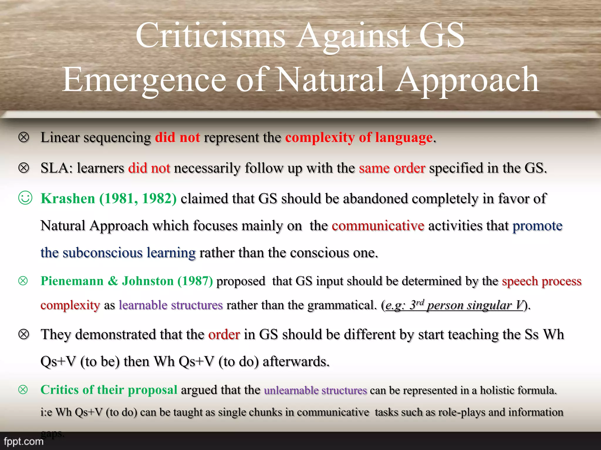 Criticisms Against GS
Emergence of Natural Approach
 Linear sequencing did not represent the complexity of language.
 SLA: learners did not necessarily follow up with the same order specified in the GS.
☺ Krashen (1981, 1982) claimed that GS should be abandoned completely in favor of
Natural Approach which focuses mainly on the communicative activities that promote
the subconscious learning rather than the conscious one.
 Pienemann & Johnston (1987) proposed that GS input should be determined by the speech process
complexity as learnable structures rather than the grammatical. (e.g: 3rd person singular V).
 They demonstrated that the order in GS should be different by start teaching the Ss Wh
Qs+V (to be) then Wh Qs+V (to do) afterwards.
 Critics of their proposal argued that the unlearnable structures can be represented in a holistic formula.
i:e Wh Qs+V (to do) can be taught as single chunks in communicative tasks such as role-plays and information
gaps.
 