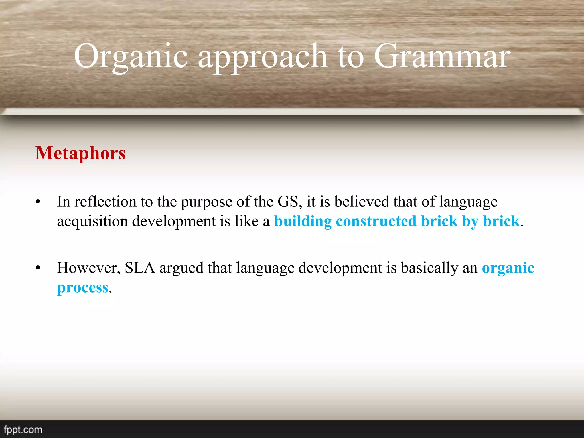 Organic approach to Grammar
Metaphors
• In reflection to the purpose of the GS, it is believed that of language
acquisition development is like a building constructed brick by brick.
• However, SLA argued that language development is basically an organic
process.
 