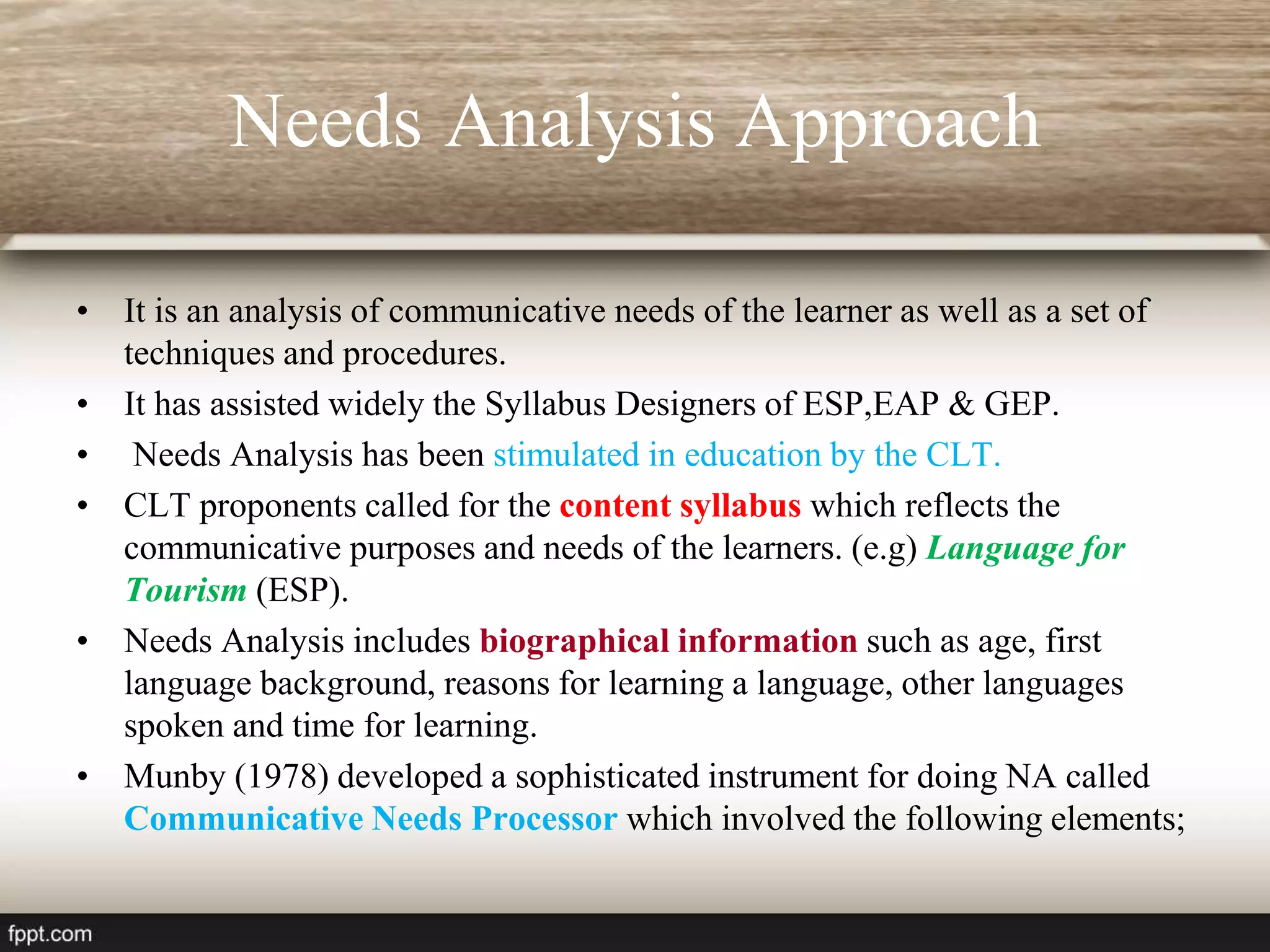 Needs Analysis Approach
• It is an analysis of communicative needs of the learner as well as a set of
techniques and procedures.
• It has assisted widely the Syllabus Designers of ESP,EAP & GEP.
• Needs Analysis has been stimulated in education by the CLT.
• CLT proponents called for the content syllabus which reflects the
communicative purposes and needs of the learners. (e.g) Language for
Tourism (ESP).
• Needs Analysis includes biographical information such as age, first
language background, reasons for learning a language, other languages
spoken and time for learning.
• Munby (1978) developed a sophisticated instrument for doing NA called
Communicative Needs Processor which involved the following elements;
 