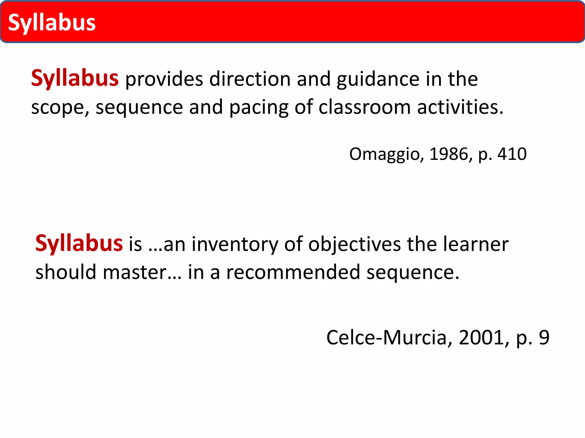 Syllabus provides direction and guidance in the 
scope, sequence and pacing of classroom activities. 
Omaggio, 1986, p. 410 
Syllabus 
Syllabus is …an inventory of objectives the learner 
should master… in a recommended sequence. 
Celce-Murcia, 2001, p. 9 
 
