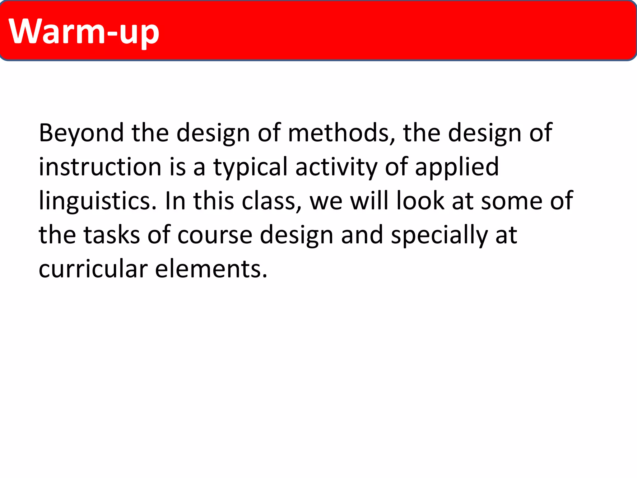 Warm-up 
Beyond the design of methods, the design of 
instruction is a typical activity of applied 
linguistics. In this class, we will look at some of 
the tasks of course design and specially at 
curricular elements. 
 