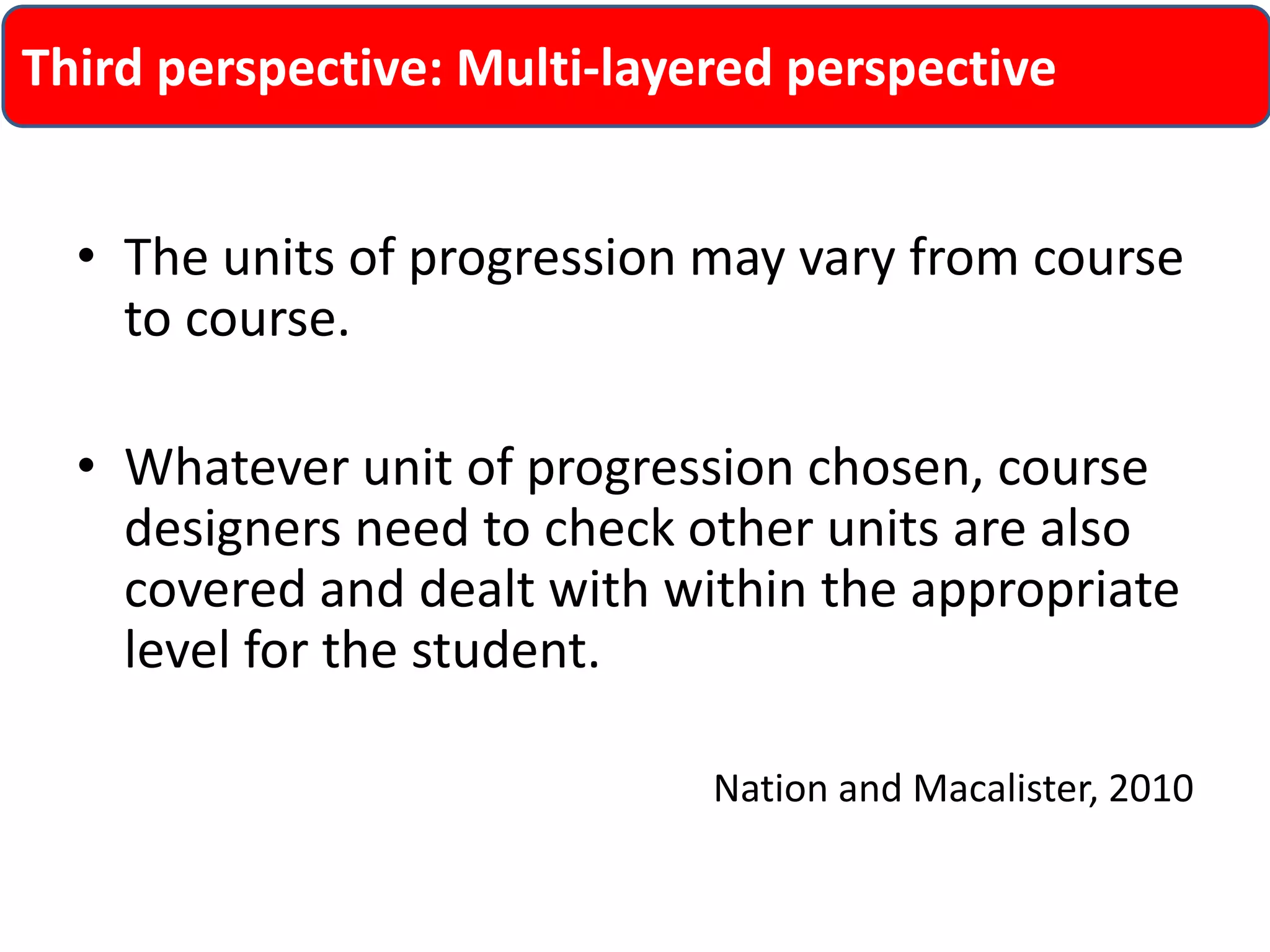 Third perspective: Multi-layered perspective 
• The units of progression may vary from course 
to course. 
• Whatever unit of progression chosen, course 
designers need to check other units are also 
covered and dealt with within the appropriate 
level for the student. 
Nation and Macalister, 2010 
 