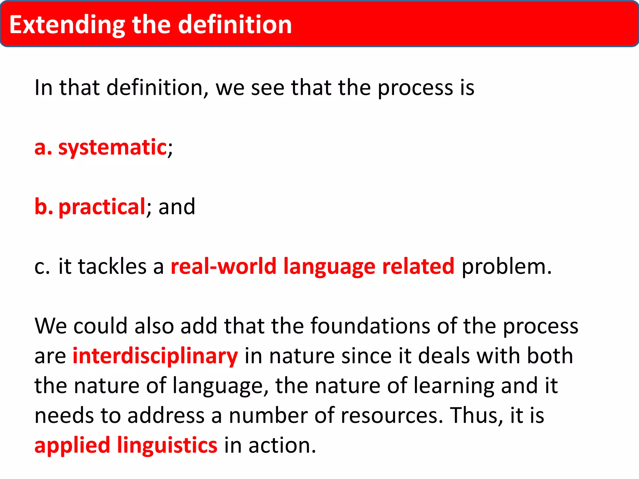 Extending the definition 
In that definition, we see that the process is 
a. systematic; 
b. practical; and 
c. it tackles a real-world language related problem. 
We could also add that the foundations of the process 
are interdisciplinary in nature since it deals with both 
the nature of language, the nature of learning and it 
needs to address a number of resources. Thus, it is 
applied linguistics in action. 
 