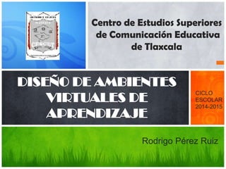 Centro de Estudios Superiores 
de Comunicación Educativa 
de Tlaxcala 
DISEÑO DE AMBIENTES 
VIRTUALES DE 
APRENDIZAJE 
CICLO 
ESCOLAR 
2014-2015 
Rodrigo Pérez Ruiz 
 