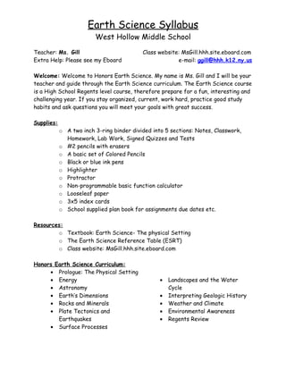 Earth Science Syllabus
                         West Hollow Middle School
Teacher: Ms. Gill                          Class website: MsGill.hhh.site.eboard.com
Extra Help: Please see my Eboard                        e-mail: ggill@hhh.k12.ny.us

Welcome: Welcome to Honors Earth Science. My name is Ms. Gill and I will be your
teacher and guide through the Earth Science curriculum. The Earth Science course
is a High School Regents level course, therefore prepare for a fun, interesting and
challenging year. If you stay organized, current, work hard, practice good study
habits and ask questions you will meet your goals with great success.

Supplies:
            o A two inch 3-ring binder divided into 5 sections: Notes, Classwork,
              Homework, Lab Work, Signed Quizzes and Tests
            o #2 pencils with erasers
            o A basic set of Colored Pencils
            o Black or blue ink pens
            o Highlighter
            o Protractor
            o Non-programmable basic function calculator
            o Looseleaf paper
            o 3x5 index cards
            o School supplied plan book for assignments due dates etc.

Resources:
        o Textbook: Earth Science- The physical Setting
        o The Earth Science Reference Table (ESRT)
        o Class website: MsGill.hhh.site.eboard.com

Honors Earth Science Curriculum:
     • Prologue: The Physical Setting
     • Energy                                     •   Landscapes and the Water
     • Astronomy                                      Cycle
     • Earth’s Dimensions                         •   Interpreting Geologic History
     • Rocks and Minerals                         •   Weather and Climate
     • Plate Tectonics and                        •   Environmental Awareness
        Earthquakes                               •   Regents Review
     • Surface Processes
 