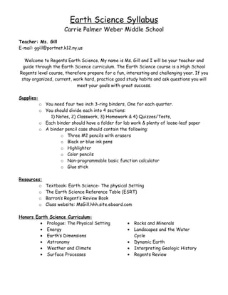Earth Science Syllabus
                       Carrie Palmer Weber Middle School
Teacher: Ms. Gill
E-mail: ggill@portnet.k12.ny.us

   Welcome to Regents Earth Science. My name is Ms. Gill and I will be your teacher and
  guide through the Earth Science curriculum. The Earth Science course is a High School
Regents level course, therefore prepare for a fun, interesting and challenging year. If you
 stay organized, current, work hard, practice good study habits and ask questions you will
                           meet your goals with great success.

Supplies:
            o You need four two inch 3-ring binders, One for each quarter.
            o You should divide each into 4 sections:
                1) Notes, 2) Classwork, 3) Homework & 4) Quizzes/Tests,
            o Each binder should have a folder for lab work & plenty of loose-leaf paper
            o A binder pencil case should contain the following:
                     o Three #2 pencils with erasers
                     o Black or blue ink pens
                     o Highlighter
                     o Color pencils
                     o Non-programmable basic function calculator
                     o Glue stick

Resources:
        o      Textbook: Earth Science- The physical Setting
        o      The Earth Science Reference Table (ESRT)
        o      Barron’s Regent’s Review Book
        o      Class website: MsGill.hhh.site.eboard.com

Honors Earth Science Curriculum:
         • Prologue: The Physical Setting            •   Rocks and Minerals
         • Energy                                    •   Landscapes and the Water
         • Earth’s Dimensions                            Cycle
         • Astronomy                                 •   Dynamic Earth
         • Weather and Climate                       •   Interpreting Geologic History
         • Surface Processes                         •   Regents Review
 