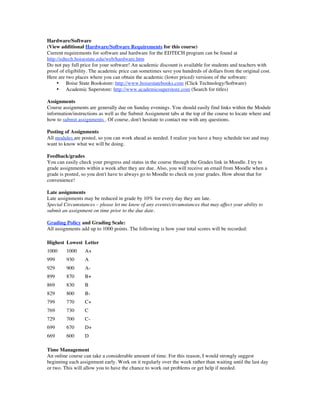 Hardware/Software
(View additional Hardware/Software Requirements for this course)
Current requirements for software and hardware for the EDTECH program can be found at
http://edtech.boisestate.edu/web/hardware.htm
Do not pay full price for your software! An academic discount is available for students and teachers with
proof of eligibility. The academic price can sometimes save you hundreds of dollars from the original cost.
Here are two places where you can obtain the academic (lower priced) versions of the software:
     • Boise State Bookstore: http://www.boisestatebooks.com (Click Technology/Software)
     • Academic Superstore: http://www.academicsuperstore.com (Search for titles)

Assignments
Course assignments are generally due on Sunday evenings. You should easily find links within the Module
information/instructions as well as the Submit Assignment tabs at the top of the course to locate where and
how to submit assignments . Of course, don't hesitate to contact me with any questions.

Posting of Assignments
All modules are posted, so you can work ahead as needed. I realize you have a busy schedule too and may
want to know what we will be doing.

Feedback/grades
You can easily check your progress and status in the course through the Grades link in Moodle. I try to
grade assignments within a week after they are due. Also, you will receive an email from Moodle when a
grade is posted, so you don't have to always go to Moodle to check on your grades. How about that for
convenience!

Late assignments
Late assignments may be reduced in grade by 10% for every day they are late.
Special Circumstances – please let me know of any events/circumstances that may affect your ability to
submit an assignment on time prior to the due date.

Grading Policy and Grading Scale:
All assignments add up to 1000 points. The following is how your total scores will be recorded:

Highest Lowest Letter
1000     1000     A+
999      930      A
929      900      A-
899      870      B+
869      830      B
829      800      B-
799      770      C+
769      730      C
729      700      C-
699      670      D+
669      600      D

Time Management
An online course can take a considerable amount of time. For this reason, I would strongly suggest
beginning each assignment early. Work on it regularly over the week rather than waiting until the last day
or two. This will allow you to have the chance to work out problems or get help if needed.
 