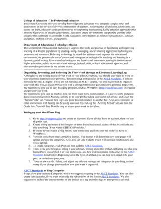 College of Education - The Professional Educator
Boise State University strives to develop knowledgeable educators who integrate complex roles and
dispositions in the service of diverse communities of learners. Believing that all children, adolescents, and
adults can learn, educators dedicate themselves to supporting that learning. Using effective approaches that
promote high levels of student achievement, educators create environments that prepare learners to be
citizens who contribute to a complex world. Educators serve learners as reflective practitioners, scholars
and artists, problem solvers, and partners.

Department of Educational Technology Mission
The Department of Educational Technology supports the study and practice of facilitating and improving
learning of a diverse population by creating, using, managing, and evaluating appropriate technological
processes and resources. Believing technology is a tool that enhances and expands the educational
environment, we promote the use of current and emergent technologies for teaching and learning in a
dynamic global society. Educational technologists are leaders and innovators, serving in institutions of
higher education, public or private school settings, federal, state, or local educational agencies, and
educational organizations in the private sector.

Organizing, Presenting, and Reflecting On Your Work through an Electronic Learning Log
Although you are posting much of your work to your edtech2 website, you should also begin to work on
your electronic learning log or portfolio, demonstrating proficiencies in the AECT Standards, if you are
pursuing the M.E.T. degree. If you are not pursuing an M.E.T. degree, you still might want to organize
your work this way, as it can provide you with a strong portfolio for presentation to potential employers.
We recommend you use an easy blogging program, such as WordPress (http://wordpress.com) to organize
and present your work.
We recommend you save as much as you can from your work in our courses. It is easy to copy and paste
discussion forum posts in Moodle. Simply go to your profile (click your name in Moodle) and select the
"Forum Posts" tab. You can then copy and paste this information to another file. Also, any comments or
other interactions with faculty can be easily accessed by clicking the "Activity Report" tab and then the
Grade link. You will find Moodle easy to access your work in this class.

Setting up your WordPress Blog

    1.   Go to http://wordpress.com and create an account. If you already have an account, then you can
         skip this step.
    2.   Create a blog and name it the first part of your Boise State email address if that is available and
         title your blog "Your Name: EDTECH Portfolio."
    3.   If you've never created a blog before, take some time and look over the tools you have in
         WordPress.
    4.   You can select from many attractive themes. The themes will determine how your pages will
         appear and also the categories. Also, you can add widgets which will increase functionality and
         visual appeal.
    5.   To create categories, click Post and then add the AECT Standards.
    6.   Then, write your first post, titling it your artifact, writing about this artifact, reflecting on what you
         learned/how you applied it in your profession, and how it demonstrates proficiency in the AECT
         Standards listed below. Depending upon the type of artifact, you can link to it, attach it to your
         post, or embed it to your post.
    7.   You can always edit, delete, and adjust any of your settings and categories in your blog, so don't
         worry if you change your mind on how you want it organized.

AECT Standards as Blog Categories
Blogs allow you to create Categories, which we suggest assigning to the AECT Standards. You can also
create subcategories, if you want to include the subsections of the 5 main AECT Standards. We also
suggest you include the course number of the artifact as a tag and other tags to your posts as desired.
 