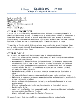 Syllabus English 102 FA 2017
College Writing and Rhetoric
Instructor: Caitlin Hill
Email: cjhill@uidaho.edu
Office: Brink 107
Phone: 885-6156 (messages only)
Office Hours:
Course time & place:
COURSE DESCRIPTION
English 102 is an introductory composition course, designed to improve your skills in
persuasive, expository writing, the sort you will be doing in other courses in college and in
many jobs. Sometimes this kid of writing is called transactional writing; it is used to
transact something—persuade and inform a reasonably well-educated audience, conduct
business, evaluate, review, or explain a complex process, procedure, or event.
This section of English 102 is designed around a theme of place. You will develop these
course goals through the analysis and argument of how our environments affect who we
are what takes place within them.
COURSE GOALS
By the end of the course, you should be very good at doing the following:
• Accurately assessing and effectively responding to a wide variety of audiences and
communication situations.
• Comprehending college-level and professional prose and analyzing how authors
present their ideas in view of their probable purposes, audiences, and occasions.
• Presenting your ideas as related to, but clearly distinguished from, the ideas of
others (includes the ability to paraphrase, summarize, and correctly cite and
document borrowed material).
• Developing a central idea or argument logically, supporting and illustrating it
clearly.
• Writing critical analyses and syntheses of college-level and professional prose.
• Being able to make the connection between questions and problems in your life both
within and outside of college.
• Gather and evaluate information and use it for a rhetorical purpose in writing a
research paper.
• Using a variety of strategies during the prewriting or “invention” process.
• Revising effectively.
• Accurately proofreading your own work in order to produce writing that maintains
the conventions of publishing English.
• Giving and receiving constructive feedback from peers.
Of course, I expect that you are able to carry out some of these tasks already.
 