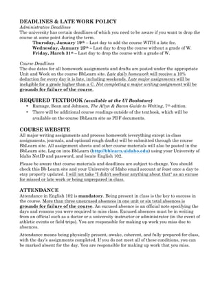 DEADLINES & LATE WORK POLICY
Administrative Deadlines
The university has certain deadlines of which you need to be aware if you want to drop the
course at some point during the term.
Thursday, January 19th – Last day to add the course WITH a late fee.
Wednesday, January 25th – Last day to drop the course without a grade of W.
Friday, March 31st – Last day to drop the course with a grade of W.
Course Deadlines
The due dates for all homework assignments and drafts are posted under the appropriate
Unit and Week on the course BbLearn site. Late daily homework will receive a 10%
deduction for every day it is late, including weekends. Late major assignments will be
ineligible for a grade higher than a C. Not completing a major writing assignment will be
grounds for failure of the course.
REQUIRED TEXTBOOK (available at the UI Bookstore)
• Ramage, Bean and Johnson, The Allyn & Bacon Guide to Writing, 7th edition.
• There will be additional course readings outside of the textbook, which will be
available on the course BbLearn site as PDF documents.
COURSE WEBSITE
All major writing assignments and process homework (everything except in-class
assignments, journals, and optional rough drafts) will be submitted through the course
BbLearn site. All assignment sheets and other course materials will also be posted in the
BbLearn site. Log on into BbLearn (http://bblearn.uidaho.edu) using your University of
Idaho NetID and password, and locate English 102.
Please be aware that course materials and deadlines are subject to change. You should
check this Bb Learn site and your University of Idaho email account at least once a day to
stay properly updated. I will not take "I didn't see/hear anything about that" as an excuse
for missed or late work or being unprepared in class.
ATTENDANCE
Attendance in English 102 is mandatory. Being present in class is the key to success in
the course. More than three unexcused absences in one unit or six total absences is
grounds for failure of the course. An excused absence is an official note specifying the
days and reasons you were required to miss class. Excused absences must be in writing
from an official such as a doctor or a university instructor or administrator (in the event of
athletic events or field trips). You are responsible for making up work you miss due to
absences.
Attendance means being physically present, awake, coherent, and fully prepared for class,
with the day’s assignments completed. If you do not meet all of these conditions, you can
be marked absent for the day. You are responsible for making up work that you miss.
 