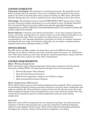 COURSE ETIQUETTE
Classroom citizenship. The classroom is a learning community. Be respectful of your
fellow students and your instructor. If you have a problem with anything in the course,
speak to me about it privately after class or meet me during my office hours. Disruptive
behavior during class may result in expulsion from a class meeting or the entire course.
Technology. All cell phones must be turned COMPLETELY OFF and put away. Unless
you have been given explicit permission to use your laptop in class, all laptops should be
shut and stowed. Even if you aren’t called out in class for using this technology,
inappropriate use will be reflected in your participation points. If you answer a phone call
in class, expect to be excused.
Email etiquette. I welcome your emails and questions – if you have questions about the
course, your work, meeting times, etc., please contact me at the address listed above or on
the BbLearn home page. When you contact me, please treat it as a professional
correspondence—your message should have a greeting, be written in complete sentences,
and signed with your name at the bottom. Generally, you can expect a response during
regular business hours (Monday-Friday, 8-5 PM).
OFFICE HOURS
My office hours and office number are listed above and on the BbLearn home page. I
welcome you to stop by to discuss your work, questions about the course, etc., during that
time. If for some reason you can’t come during my regularly posted hours, please email me
or stop by after class, and we can make other arrangements.
COURSE REQUIREMENTS
Major Writing Assignments
There will be four major writing assignments. Each major assignment will develop the
University of Idaho ENGL 102 requirements through a focus on environments:
• Personal Narrative: Place-Identity
• Place & Crisis Research Narrative
• Multi-Genre Assignment: Analysis of a UI Place or Space
• Ideal Learning Environment Proposal
Daily Assignments/Homework
There will be shorter process work writing assignments due regularly. These assignments
are specifically designed to help you generate material to write the major assignments and
make up credit for the “Process Points” portion of each unit. For the most part, this work
will be completed entirely in class and handed in to me at the end of the period. Your time
outside of class should be spent on reading assignments and your major writing
assignments.
Journals
Daily free-writes will be incorporated into our classroom meetings. You will record your
responses to the free-write prompts into a separate composition notebook designated
entirely to your English 102 free-writes. These will be collected and graded periodically
throughout the semester. Grades will be based on completion, not content.
 