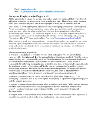 Email: dss@uidaho.edu
Web: http://www.uidaho.edu/studentaffairs/asap/dss
Policy on Plagiarism in English 102
At the University of Idaho, we assume you will do your own work and that you will work
with your instructor on improving writing that is your own. Plagiarism—using someone
else’s ideas or words as yours own without proper attribution--is a serious matter.
The Council of Writing Program Administrators defines plagiarism in the following way:
“In an instructional setting, plagiarism occurs when a writer deliberately uses someone
else’s language, ideas, or other original (not common-knowledge) material without
acknowledging its source. This definition applies to texts published in print or on-line, to
manuscripts, and to the work of other student writers.” (From “Defining and Avoiding
Plagiarism: The WPA Statement on Best Practices,” http://wpacouncil.org/node/9).
Also, turning in work you have previously completed for another course—either an entire
paper or significant portions of it—can also be considered an unethical use of your own
work and can be considered a form of plagiarism worthy of reporting as an instance of
academic dishonesty.
The consequences of plagiarism:
If evidence of plagiarism is found in student work in English 101, the instructor is
empowered by Regulation 0-2 of the general catalog to assign a grade of F for the course,
a penalty that may be imposed in particularly serious cases. In most cases of plagiarism,
the instructor will also make a complaint to the Dean of Students Office, which is
responsible for enforcing the regulations in the Student Code of Conduct. So in addition to
the academic penalty of receiving an F in the course, you may also be subject to other
disciplinary penalties, which can include suspension of expulsion. Although such severe
penalties are rarely imposed for first-time offenders, the Dean of Students Office
maintains disciplinary records as part of a student’s overall academic record.
Instructors may demonstrate that a paper involves plagiarism in two ways: 1) by
identifying the source, and 2) by showing the discrepancy of style between previous papers
and the paper I questions.
If a paper involves misuse of sources or other materials--which the CWPA defines as when
a writer “carelessly or inadequately [cites] ideas and words borrowed from another
source”-- the instructor may ask you to rewrite the paper, using correct forms of
documentation.
When you need to use words or ideas from another person—whether an idea, a picture, a
powerful statement, a set of facts, or an explanation—cite your source!
 
