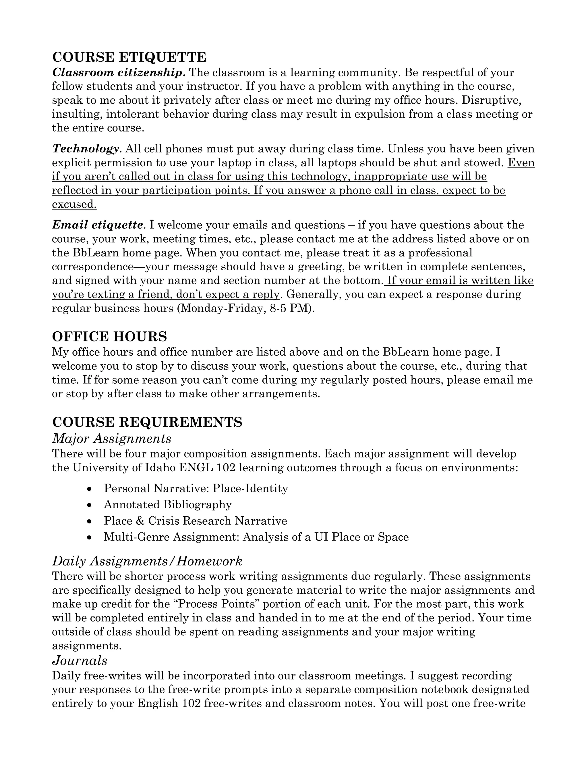 COURSE ETIQUETTE
Classroom citizenship. The classroom is a learning community. Be respectful of your
fellow students and your instructor. If you have a problem with anything in the course,
speak to me about it privately after class or meet me during my office hours. Disruptive,
insulting, intolerant behavior during class may result in expulsion from a class meeting or
the entire course.
Technology. All cell phones must put away during class time. Unless you have been given
explicit permission to use your laptop in class, all laptops should be shut and stowed. Even
if you aren’t called out in class for using this technology, inappropriate use will be
reflected in your participation points. If you answer a phone call in class, expect to be
excused.
Email etiquette. I welcome your emails and questions – if you have questions about the
course, your work, meeting times, etc., please contact me at the address listed above or on
the BbLearn home page. When you contact me, please treat it as a professional
correspondence—your message should have a greeting, be written in complete sentences,
and signed with your name and section number at the bottom. If your email is written like
you’re texting a friend, don’t expect a reply. Generally, you can expect a response during
regular business hours (Monday-Friday, 8-5 PM).
OFFICE HOURS
My office hours and office number are listed above and on the BbLearn home page. I
welcome you to stop by to discuss your work, questions about the course, etc., during that
time. If for some reason you can’t come during my regularly posted hours, please email me
or stop by after class to make other arrangements.
COURSE REQUIREMENTS
Major Assignments
There will be four major composition assignments. Each major assignment will develop
the University of Idaho ENGL 102 learning outcomes through a focus on environments:
• Personal Narrative: Place-Identity
• Annotated Bibliography
• Place & Crisis Research Narrative
• Multi-Genre Assignment: Analysis of a UI Place or Space
Daily Assignments/Homework
There will be shorter process work writing assignments due regularly. These assignments
are specifically designed to help you generate material to write the major assignments and
make up credit for the “Process Points” portion of each unit. For the most part, this work
will be completed entirely in class and handed in to me at the end of the period. Your time
outside of class should be spent on reading assignments and your major writing
assignments.
Journals
Daily free-writes will be incorporated into our classroom meetings. I suggest recording
your responses to the free-write prompts into a separate composition notebook designated
entirely to your English 102 free-writes and classroom notes. You will post one free-write
 