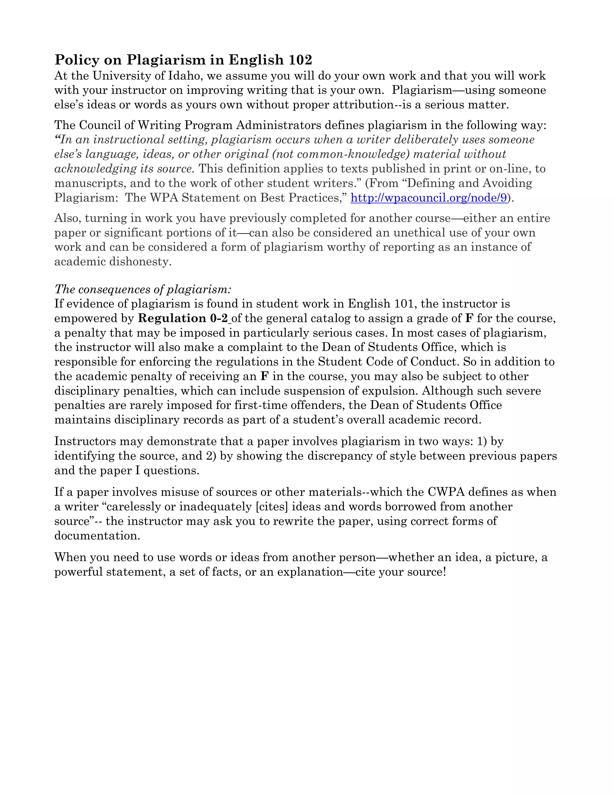 University of Idaho Classroom Learning Civility Clause
In any environment in which people gather to learn, it is essential that all members feel as
free and safe as possible in their participation. To this end, it is expected that everyone in
this course will be treated with mutual respect and civility, with an understanding that all
of us (students, instructors, professors, guests, and teaching assistants) will be respectful
and civil to one another in discussion, in action, in teaching, and in learning.
Should you feel our classroom interactions do not reflect an environment of civility and
respect, you are encouraged to meet with your instructor during office hours to discuss
your concern. Additional resources for expression of concern or requesting support include
the Dean of Students office and staff (208-885-6757), the UI Counseling & Testing
Center’s confidential services (208-885-6716), or the UI Office of Human Rights, Access, &
Inclusion (208-885-4285).
Policy on Plagiarism in English 102
At the University of Idaho, we assume you will do your own work and that you will work
with your instructor on improving writing that is your own. Plagiarism—using someone
else’s ideas or words as yours own without proper attribution--is a serious matter.
The Council of Writing Program Administrators defines plagiarism in the following way:
“In an instructional setting, plagiarism occurs when a writer deliberately uses someone
else’s language, ideas, or other original (not common-knowledge) material without
acknowledging its source. This definition applies to texts published in print or on-line, to
manuscripts, and to the work of other student writers.” (From “Defining and Avoiding
Plagiarism: The WPA Statement on Best Practices,” http://wpacouncil.org/node/9).
Also, turning in work you have previously completed for another course—either an entire
paper or significant portions of it—can also be considered an unethical use of your own
work and can be considered a form of plagiarism worthy of reporting as an instance of
academic dishonesty.
The consequences of plagiarism:
If evidence of plagiarism is found in student work in English 101, the instructor is
empowered by Regulation 0-2 of the general catalog to assign a grade of F for the course,
a penalty that may be imposed in particularly serious cases. In most cases of plagiarism,
the instructor will also make a complaint to the Dean of Students Office, which is
responsible for enforcing the regulations in the Student Code of Conduct. So in addition to
the academic penalty of receiving an F in the course, you may also be subject to other
disciplinary penalties, which can include suspension of expulsion. Although such severe
penalties are rarely imposed for first-time offenders, the Dean of Students Office
maintains disciplinary records as part of a student’s overall academic record.
Instructors may demonstrate that a paper involves plagiarism in two ways: 1) by
identifying the source, and 2) by showing the discrepancy of style between previous papers
and the paper I questions.
If a paper involves misuse of sources or other materials--which the CWPA defines as when
a writer “carelessly or inadequately [cites] ideas and words borrowed from another
 
