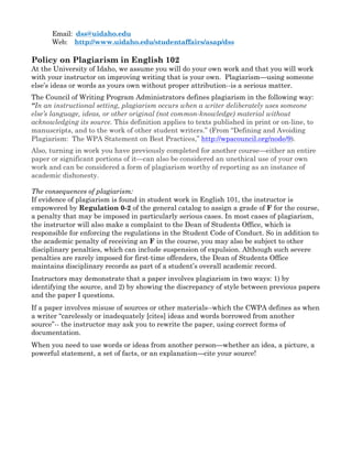 Email: dss@uidaho.edu
Web: http://www.uidaho.edu/studentaffairs/asap/dss
Policy on Plagiarism in English 102
At the University of Idaho, we assume you will do your own work and that you will work
with your instructor on improving writing that is your own. Plagiarism—using someone
else’s ideas or words as yours own without proper attribution--is a serious matter.
The Council of Writing Program Administrators defines plagiarism in the following way:
“In an instructional setting, plagiarism occurs when a writer deliberately uses someone
else’s language, ideas, or other original (not common-knowledge) material without
acknowledging its source. This definition applies to texts published in print or on-line, to
manuscripts, and to the work of other student writers.” (From “Defining and Avoiding
Plagiarism: The WPA Statement on Best Practices,” http://wpacouncil.org/node/9).
Also, turning in work you have previously completed for another course—either an entire
paper or significant portions of it—can also be considered an unethical use of your own
work and can be considered a form of plagiarism worthy of reporting as an instance of
academic dishonesty.
The consequences of plagiarism:
If evidence of plagiarism is found in student work in English 101, the instructor is
empowered by Regulation 0-2 of the general catalog to assign a grade of F for the course,
a penalty that may be imposed in particularly serious cases. In most cases of plagiarism,
the instructor will also make a complaint to the Dean of Students Office, which is
responsible for enforcing the regulations in the Student Code of Conduct. So in addition to
the academic penalty of receiving an F in the course, you may also be subject to other
disciplinary penalties, which can include suspension of expulsion. Although such severe
penalties are rarely imposed for first-time offenders, the Dean of Students Office
maintains disciplinary records as part of a student’s overall academic record.
Instructors may demonstrate that a paper involves plagiarism in two ways: 1) by
identifying the source, and 2) by showing the discrepancy of style between previous papers
and the paper I questions.
If a paper involves misuse of sources or other materials--which the CWPA defines as when
a writer “carelessly or inadequately [cites] ideas and words borrowed from another
source”-- the instructor may ask you to rewrite the paper, using correct forms of
documentation.
When you need to use words or ideas from another person—whether an idea, a picture, a
powerful statement, a set of facts, or an explanation—cite your source!
 