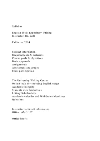 Syllabus
English 1010: Expository Writing
Instructor: Dr. Wilt
Fall term, 2014
Contact information
Required texts & materials
Course goals & objectives
Basic approach
Assignments
Assessment and grades
Class participation
The University Writing Center
Online tools for checking English usage
Academic integrity
Students with disabilities
Lottery Scholarships
Academic calendar and Withdrawal deadlines
Questions
Instructor’s contact information
Office: AMG 107
Office hours:
 