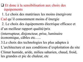  Et donc à la sensibilisation aux choix des
équipements
1. Le choix des matériaux les moins énergivore
Cad qu’il consomment moins d’énergie
2. Le choix des équipements électrique efficace et
d’un meilleur rapport qualité/prix
(interrupteur, disjoncteur, prise, luminaire
économique, câbles etc…..
3.Le choix des technologies les plus adaptes à
L’architecture et aux conditions d’exploitation du site
Climat humide, aride, milieu saharien, chaud, froid,
les grandes et pic de chaleur, etc
 