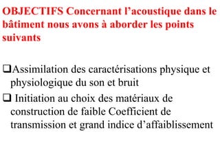 OBJECTIFS Concernant l’acoustique dans le
bâtiment nous avons à aborder les points
suivants
Assimilation des caractérisations physique et
physiologique du son et bruit
 Initiation au choix des matériaux de
construction de faible Coefficient de
transmission et grand indice d’affaiblissement
 