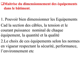Maitrise du dimensionnement des équipements
dans le bâtiment.
1. Pouvoir bien dimensionner les Equipements
Cad la section des câbles, la tension et le
courant puissance nominal de chaque
équipement, la quantité et la qualité
2.Le choix de ces équipements selon les normes
en vigueur respectant la sécurité, performance,
l’environnement etc
 