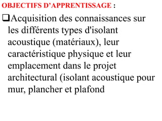 OBJECTIFS D’APPRENTISSAGE :
Acquisition des connaissances sur
les différents types d'isolant
acoustique (matériaux), leur
caractéristique physique et leur
emplacement dans le projet
architectural (isolant acoustique pour
mur, plancher et plafond
 