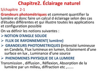 Chapitre2. Éclairage naturel
S/chapitre 2-1
Grandeurs photométriques et comment quantifier la
lumière et donc faire un calcul d éclairage selon des cas
d’études différentes et qui illustre toutes les applications
et configuration possible
On va définir les notions suivantes :
NOTION D’ANGLE SOLIDE
 FLUX DE RAYONNEMENT( lumière)
 GRANDEURS PHOTOMETRIQUES (Intensité lumineuse
en Candela, Flux lumineux en lumen, Eclairement d’une
surface en lux , Luminance d’une source
 PHENOMENES PHYSIQUE DE LA LUMIERE
Transmission , diffusion , Réflexion, Absorption de la
lumière par un milieu, diffraction etc ,…….
 