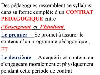 Des pédagogues ressemblent ce syllabus
dans sa forme complète à un CONTRAT
PEDAGOGIQUE entre
l’Enseignant et l’Etudiant.
Le premier Se promet à assurer le
contenu d’un programme pédagogique ;
ET
Le deuxième A acquérir ce contenu en
s’engageant moralement et physiquement
pendant cette période de contrat
 