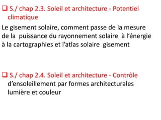  S./ chap 2.3. Soleil et architecture - Potentiel
climatique
Le gisement solaire, comment passe de la mesure
de la puissance du rayonnement solaire à l’énergie
à la cartographies et l’atlas solaire gisement
 S./ chap 2.4. Soleil et architecture - Contrôle
d’ensoleillement par formes architecturales
lumière et couleur
 