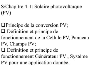 S/Chapitre 4-1: Solaire photovoltaïque
(PV)
Principe de la conversion PV;
 Définition et principe de
fonctionnement de la Cellule PV, Panneau
PV, Champs PV;
 Définition et principe de
fonctionnement Générateur PV , Système
PV pour une application donnée.
 
