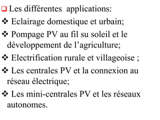  Les différentes applications:
 Eclairage domestique et urbain;
 Pompage PV au fil su soleil et le
développement de l’agriculture;
 Electrification rurale et villageoise ;
 Les centrales PV et la connexion au
réseau électrique;
 Les mini-centrales PV et les réseaux
autonomes.
 