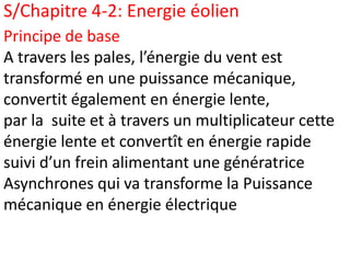 S/Chapitre 4-2: Energie éolien
Principe de base
A travers les pales, l’énergie du vent est
transformé en une puissance mécanique,
convertit également en énergie lente,
par la suite et à travers un multiplicateur cette
énergie lente et convertît en énergie rapide
suivi d’un frein alimentant une génératrice
Asynchrones qui va transforme la Puissance
mécanique en énergie électrique
 