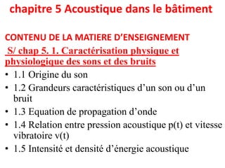 chapitre 5 Acoustique dans le bâtiment
CONTENU DE LA MATIERE D’ENSEIGNEMENT
S/ chap 5. 1. Caractérisation physique et
physiologique des sons et des bruits
• 1.1 Origine du son
• 1.2 Grandeurs caractéristiques d’un son ou d’un
bruit
• 1.3 Equation de propagation d’onde
• 1.4 Relation entre pression acoustique p(t) et vitesse
vibratoire v(t)
• 1.5 Intensité et densité d’énergie acoustique
 