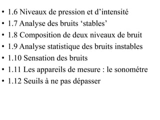 • 1.6 Niveaux de pression et d’intensité
• 1.7 Analyse des bruits ‘stables’
• 1.8 Composition de deux niveaux de bruit
• 1.9 Analyse statistique des bruits instables
• 1.10 Sensation des bruits
• 1.11 Les appareils de mesure : le sonométre
• 1.12 Seuils à ne pas dépasser
 