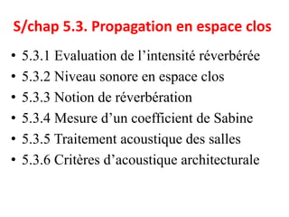 S/chap 5.3. Propagation en espace clos
• 5.3.1 Evaluation de l’intensité réverbérée
• 5.3.2 Niveau sonore en espace clos
• 5.3.3 Notion de réverbération
• 5.3.4 Mesure d’un coefficient de Sabine
• 5.3.5 Traitement acoustique des salles
• 5.3.6 Critères d’acoustique architecturale
 