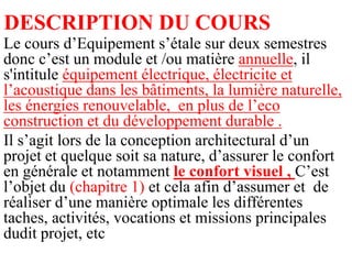 DESCRIPTION DU COURS
Le cours d’Equipement s’étale sur deux semestres
donc c’est un module et /ou matière annuelle, il
s'intitule équipement électrique, électricite et
l’acoustique dans les bâtiments, la lumière naturelle,
les énergies renouvelable, en plus de l’eco
construction et du développement durable .
Il s’agit lors de la conception architectural d’un
projet et quelque soit sa nature, d’assurer le confort
en générale et notamment le confort visuel , C’est
l’objet du (chapitre 1) et cela afin d’assumer et de
réaliser d’une manière optimale les différentes
taches, activités, vocations et missions principales
dudit projet, etc
 
