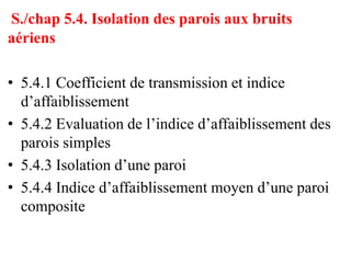 S./chap 5.4. Isolation des parois aux bruits
aériens
• 5.4.1 Coefficient de transmission et indice
d’affaiblissement
• 5.4.2 Evaluation de l’indice d’affaiblissement des
parois simples
• 5.4.3 Isolation d’une paroi
• 5.4.4 Indice d’affaiblissement moyen d’une paroi
composite
 