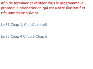 Afin de terminer et ventiler tous le programme je
propose le calendrier et qui est a titre illustratif et
très sommaire suivant
Le S1 Chap 1, Chap2, chap3
Le S2 Chap 4 Chap 5 Chap 6
 