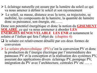  L éclairage naturelle est assure par la lumière du soleil ce qui
va nous amener à définir le soleil et son rayonnement
 Le soleil, sa masse, distance avec la terre, sa trajectoire, sa
mobilité, les composants de la lumière, la quantité de lumière
donc sa puissance, son énergie, etc……
Donc son potentiel énergétique et donc la notion du GISEMENT
SOLAIRE ce qui va nous emmener à aborder LES
ENERGIES RENOUVELABLE LES ENR et notamment le
solaire et l’éolien qui fera l’objet du (chapitre 4)
 le solaire est relativement détaillé par ces deux formes de
conversion
 Le solaire photovoltaïque (PV) c’est la conversion PV et donc
la production de l’énergie électrique par l’intermédiaire des
panneaux PV et la conception et la réalisation des systèmes PV,
assurant des applications divers éclairage PV, pompage PV,
intégration du PV avec l’architecture, centrales PV etc …. ..
 