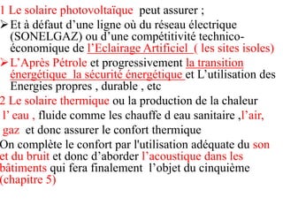 1 Le solaire photovoltaïque peut assurer ;
Et à défaut d’une ligne où du réseau électrique
(SONELGAZ) ou d’une compétitivité technico-
économique de l’Eclairage Artificiel ( les sites isoles)
L’Après Pétrole et progressivement la transition
énergétique la sécurité énergétique et L’utilisation des
Energies propres , durable , etc
2 Le solaire thermique ou la production de la chaleur
l’ eau , fluide comme les chauffe d eau sanitaire ,l’air,
gaz et donc assurer le confort thermique
On complète le confort par l'utilisation adéquate du son
et du bruit et donc d’aborder l’acoustique dans les
bâtiments qui fera finalement l’objet du cinquième
(chapitre 5)
 