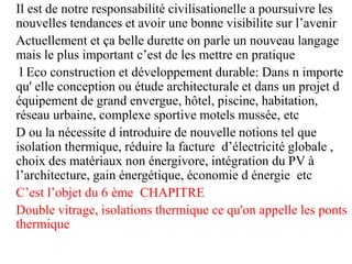 Il est de notre responsabilité civilisationelle a poursuivre les
nouvelles tendances et avoir une bonne visibilite sur l’avenir
Actuellement et ça belle durette on parle un nouveau langage
mais le plus important c’est de les mettre en pratique
l Eco construction et développement durable: Dans n importe
qu' elle conception ou étude architecturale et dans un projet d
équipement de grand envergue, hôtel, piscine, habitation,
réseau urbaine, complexe sportive motels mussée, etc
D ou la nécessite d introduire de nouvelle notions tel que
isolation thermique, réduire la facture d’électricité globale ,
choix des matériaux non énergivore, intégration du PV à
l’architecture, gain énergétique, économie d énergie etc
C’est l’objet du 6 ème CHAPITRE
Double vitrage, isolations thermique ce qu'on appelle les ponts
thermique
 