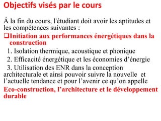 Objectifs visés par le cours
Á la fin du cours, l'étudiant doit avoir les aptitudes et
les compétences suivantes :
Initiation aux performances énergétiques dans la
construction
1. Isolation thermique, acoustique et phonique
2. Efficacité énergétique et les économies d’énergie
3. Utilisation des ENR dans la conception
architecturale et ainsi pouvoir suivre la nouvelle et
l’actuelle tendance et pour l’avenir ce qu’on appelle
Eco-construction, l’architecture et le développement
durable
 