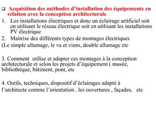  Acquisition des méthodes d’installation des équipements en
relation avec la conception architecturale
1. Les installations électriques et donc un éclairage artificiel soit
en utilisant le réseau électrique soit en utilisant les installations
PV électrique
2. Maitrise des différents types de montages électriques
(Le simple allumage, le va et viens, double allumage etc
3. Comment utilise et adapter ces montages à la conception
architecturale et selon les projets d’équipement ( musée,
bibliothèque, bâtiment, pont, etc
4. Outils, techniques, dispositif d’éclairages adapté à
l’architecte comme l’orientation , les ouvertures , façades, etc
 